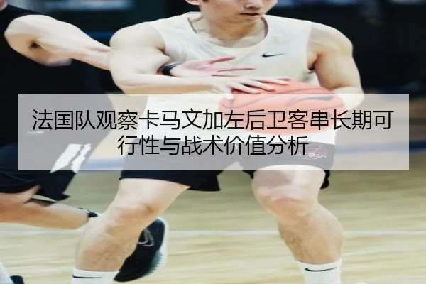 法国队观察卡马文加左后卫客串长期可行性与战术价值分析