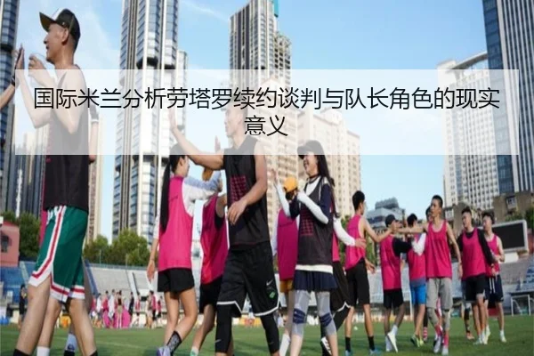 国际米兰分析劳塔罗续约谈判与队长角色的现实意义