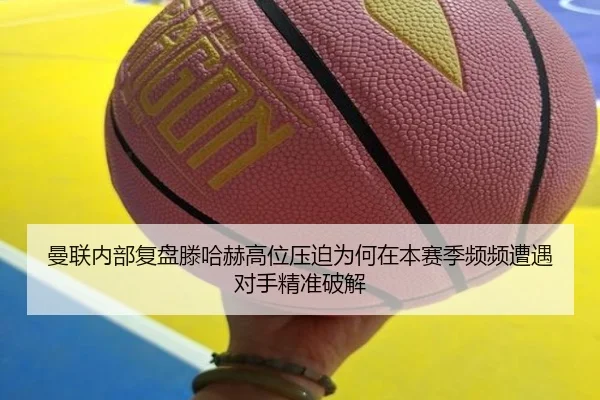 曼联内部复盘滕哈赫高位压迫为何在本赛季频频遭遇对手精准破解