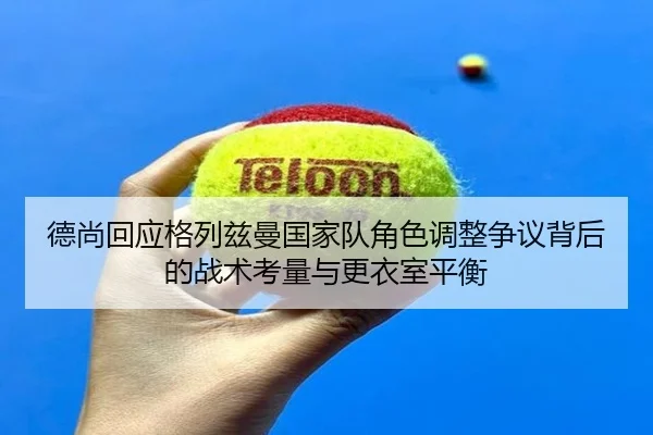 德尚回应格列兹曼国家队角色调整争议背后的战术考量与更衣室平衡