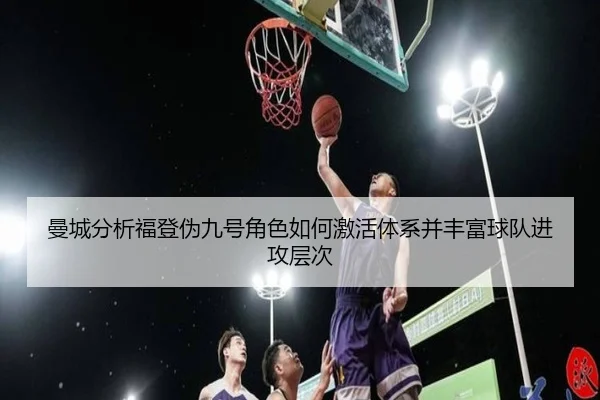 曼城分析福登伪九号角色如何激活体系并丰富球队进攻层次