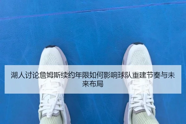 湖人讨论詹姆斯续约年限如何影响球队重建节奏与未来布局