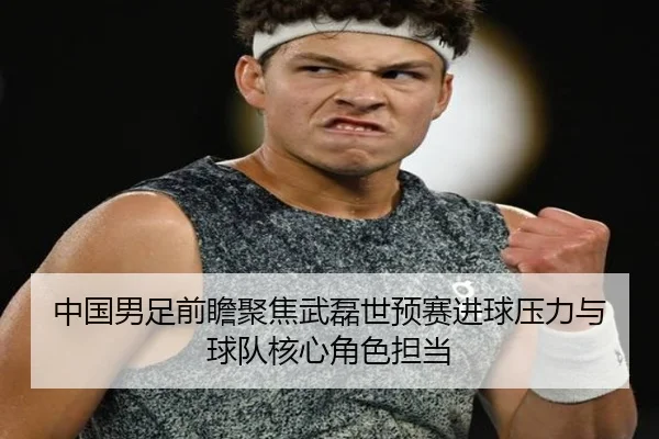 中国男足前瞻聚焦武磊世预赛进球压力与球队核心角色担当